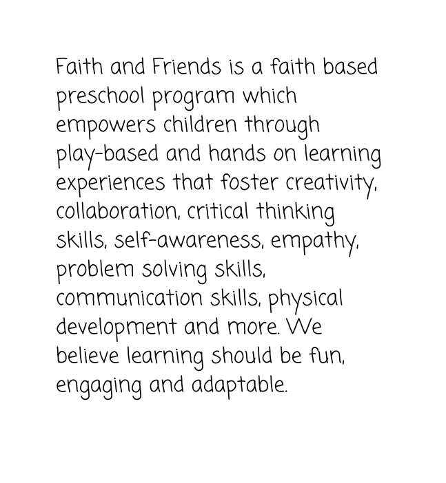 Faith and Friends is a faith based preschool program which empowers children through play based and hands on learning experiences that foster creativity collaboration critical thinking skills self awareness empathy problem solving skills communication skills physical development and more We believe learning should be fun engaging and adaptable